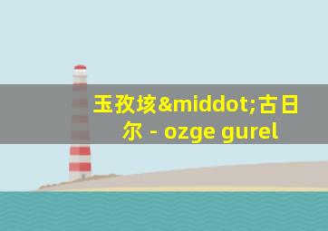 玉孜垓·古日尔 - ozge gurel